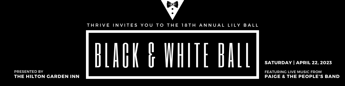 THRIVE INVITES YOU TO THE 18th annual LILY BALL: BLACK & WHITE BALL. Saturday | APRIL 22, 2023. Featuring live music from Paige & the People's Band. Presented by the Hilton Garden Inn. Music | Cocktails | Dinner | Live & Silent Auctions